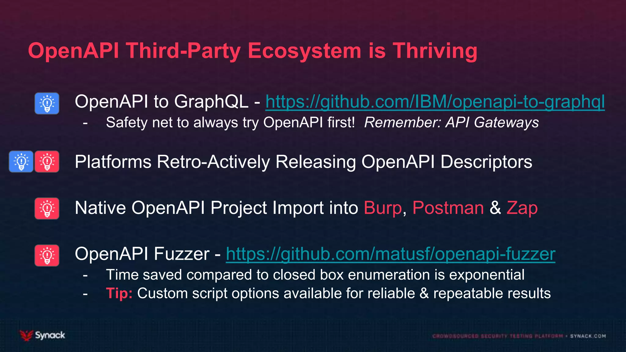 - OpenAPI to GraphQL - https://github.com/IBM/openapi-to-graphql
- Safety net to always try OpenAPI first! Remember: API Gateways
- Platforms Retro-Actively Releasing OpenAPI Descriptors
- Native OpenAPI Project Import into Burp, Postman & Zap
- OpenAPI Fuzzer - https://github.com/matusf/openapi-fuzzer
- Time saved compared to closed box enumeration is exponential
- Tip: Custom script options available for reliable & repeatable results
OpenAPI Third-Party Ecosystem is Thriving
 