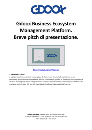 GDOOX ITALIA SRL – Via San Vittore 16 - Landriano (Pv)) – Italy
Tel./fax +39 335 6340661 - e-mail: info@gdoox.com - web: www.gdoox.com
P.IVA: 02565300189 - REA: 284037
Gdoox Business Ecosystem
Management Platform.
Breve pitch di presentazione.
https://youtu.be/cm_OYZbex8A
La piattaforma Gdoox:
La piattaforma che crea piattaforme complesse di eCommerce, dove tutte le piattaforme create,
condividono le infrastrutture tecnologiche, processi e funzionalità creando un ecosistema interconnesso. La
soluzione tecnologica presente nella piattaforma consente la condivisione di prodotti e servizi destinati alla
vendita sia per il mercato B2B che B2C aiutando ed stimolando le aggregazioni d’imprese.
 