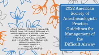 2022 American
Society of
Anesthesiologists
Practice
Guidelines for
Management of
the
Difficult Airway
Jeffrey L. Apfelbaum, M.D., Carin A. Hagberg, M.D.,
Richard T. Connis, Ph.D., Basem B. Abdelmalak, M.D.,
Madhulika Agarkar, M.P.H., Richard P. Dutton, M.D.,
John E. Fiadjoe, M.D., Robert Greif, M.D.,
P. Allan Klock, Jr., M.D., David Mercier, M.D.,
Sheila N. Myatra, M.D., Ellen P. O’Sullivan, M.D.,
William H. Rosenblatt, M.D.,
Massimiliano Sorbello, M.D.,
Avery Tung, M.D.
Anesthesiology 2021; XXX:00–00
 