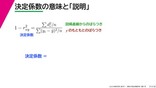 38
2022年度秋学期 統計学 ／ 関西大学総合情報学部 浅野 晃
決定係数の意味と「説明」
31
回帰直線からのばらつき
1 − r2
xy =

d2
i /n

(yi − ȳ)2/n
決定係数
y のもともとのばらつき
決定係数 =
 