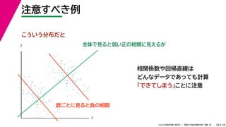 38
2022年度秋学期 統計学 ／ 関西大学総合情報学部 浅野 晃
注意すべき例
38
相関係数や回帰直線は
どんなデータであっても計算
「できてしまう」ことに注意
全体で見ると弱い正の相関に見えるが
x
y
こういう分布だと
群ごとに見ると負の相関
 