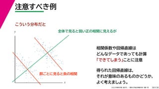 38
2022年度秋学期 統計学 ／ 関西大学総合情報学部 浅野 晃
注意すべき例
38
相関係数や回帰直線は
どんなデータであっても計算
「できてしまう」ことに注意
全体で見ると弱い正の相関に見えるが
得られた回帰直線は，
それが意味のあるものかどうか，
よく考えましょう。
x
y
こういう分布だと
群ごとに見ると負の相関
 