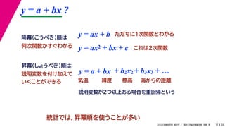 38
2022年度秋学期 統計学 ／ 関西大学総合情報学部 浅野 晃
y = a + bx ?
11
y = ax + b
y = a + bx
昇冪（しょうべき）順は
降冪（こうべき）順は
+ b2x2 + b3x3 + …
説明変数を付け加えて
いくことができる 気温 緯度 標高 海からの距離
ただちに1次関数とわかる
y = ax2 + bx + c これは2次関数
統計では，昇冪順を使うことが多い
何次関数かすぐわかる
説明変数が2つ以上ある場合を重回帰という
 