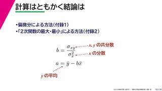 38
2022年度秋学期 統計学 ／ 関西大学総合情報学部 浅野 晃
計算はともかく結論は
18
•偏微分による方法（付録１）
•「２次関数の最大・最小」による方法（付録２）
b =
σxy
σ2
x
a = ȳ − bx̄
x, y の共分散
x の分散
y の平均
 
