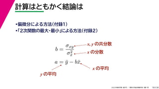 38
2022年度秋学期 統計学 ／ 関西大学総合情報学部 浅野 晃
計算はともかく結論は
18
•偏微分による方法（付録１）
•「２次関数の最大・最小」による方法（付録２）
b =
σxy
σ2
x
a = ȳ − bx̄
x, y の共分散
x の分散
x の平均
y の平均
 