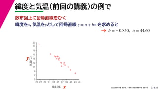 38
2022年度秋学期 統計学 ／ 関西大学総合情報学部 浅野 晃
緯度と気温（前回の講義）の例で
22
緯度をx，気温をyとして回帰直線 を求めると
y = a + bx
b = − 0.850, a = 44.60



















5
7
9
11
13
15
17
19
21
23
25 27 29 31 33 35 37 39 41 43 45
気温
（℃）
緯度
（度）x
y
→
散布図上に回帰直線をひく
 