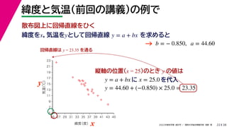 38
2022年度秋学期 統計学 ／ 関西大学総合情報学部 浅野 晃
緯度と気温（前回の講義）の例で
22
緯度をx，気温をyとして回帰直線 を求めると
y = a + bx
b = − 0.850, a = 44.60
縦軸の位置(x = 25)のとき y の値は
y = a + bx に x = 25.0 を代入



















5
7
9
11
13
15
17
19
21
23
25 27 29 31 33 35 37 39 41 43 45
気温
（℃）
緯度
（度）x
y
回帰直線は y = 23.35 を通る
y = 44.60 + (−0.850) × 25.0 = 23.35
→
散布図上に回帰直線をひく
 
