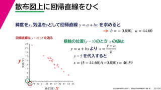 38
2022年度秋学期 統計学 ／ 関西大学総合情報学部 浅野 晃
散布図上に回帰直線をひく
23
y = 5 を代入すると



















5
7
9
11
13
15
17
19
21
23
25 27 29 31 33 35 37 39 41 43 45
気温
（℃）
緯度
（度）x
y
回帰直線は y = 23.35 を通る
横軸の位置(y = 5)のとき x の値は
y = a + bx より x =
y − a
b
x = (5 − 44.60)/(−0.850) = 46.59
緯度をx，気温をyとして回帰直線 を求めると
y = a + bx
b = − 0.850, a = 44.60
→
 