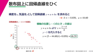 38
2022年度秋学期 統計学 ／ 関西大学総合情報学部 浅野 晃
散布図上に回帰直線をひく
23
y = 5 を代入すると



















5
7
9
11
13
15
17
19
21
23
25 27 29 31 33 35 37 39 41 43 45
気温
（℃）
緯度
（度）x
y
回帰直線は y = 23.35 を通る
横軸の位置(y = 5)のとき x の値は
y = a + bx より x =
y − a
b
x = (5 − 44.60)/(−0.850) = 46.59
緯度をx，気温をyとして回帰直線 を求めると
y = a + bx
b = − 0.850, a = 44.60
→
 