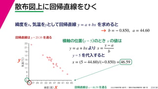 38
2022年度秋学期 統計学 ／ 関西大学総合情報学部 浅野 晃
散布図上に回帰直線をひく
23
y = 5 を代入すると



















5
7
9
11
13
15
17
19
21
23
25 27 29 31 33 35 37 39 41 43 45
気温
（℃）
緯度
（度）x
y
回帰直線は y = 23.35 を通る
横軸の位置(y = 5)のとき x の値は
y = a + bx より x =
y − a
b
x = (5 − 44.60)/(−0.850) = 46.59
回帰直線は x = 46.59 を通る
緯度をx，気温をyとして回帰直線 を求めると
y = a + bx
b = − 0.850, a = 44.60
→
 