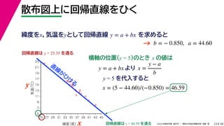 38
2022年度秋学期 統計学 ／ 関西大学総合情報学部 浅野 晃
散布図上に回帰直線をひく
23
y = 5 を代入すると



















5
7
9
11
13
15
17
19
21
23
25 27 29 31 33 35 37 39 41 43 45
気温
（℃）
緯度
（度）x
y
回帰直線は y = 23.35 を通る
横軸の位置(y = 5)のとき x の値は
y = a + bx より x =
y − a
b
x = (5 − 44.60)/(−0.850) = 46.59
回帰直線は x = 46.59 を通る
直
線
が
ひ
け
る
緯度をx，気温をyとして回帰直線 を求めると
y = a + bx
b = − 0.850, a = 44.60
→
 