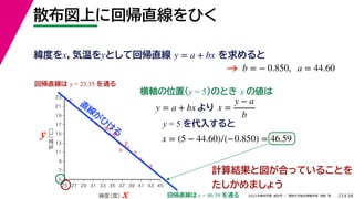 38
2022年度秋学期 統計学 ／ 関西大学総合情報学部 浅野 晃
散布図上に回帰直線をひく
23
y = 5 を代入すると



















5
7
9
11
13
15
17
19
21
23
25 27 29 31 33 35 37 39 41 43 45
気温
（℃）
緯度
（度）x
y
回帰直線は y = 23.35 を通る
横軸の位置(y = 5)のとき x の値は
y = a + bx より x =
y − a
b
x = (5 − 44.60)/(−0.850) = 46.59
回帰直線は x = 46.59 を通る
直
線
が
ひ
け
る
計算結果と図が合っていることを
たしかめましょう
緯度をx，気温をyとして回帰直線 を求めると
y = a + bx
b = − 0.850, a = 44.60
→
 