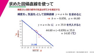 38
2022年度秋学期 統計学 ／ 関西大学総合情報学部 浅野 晃
求めた回帰直線を使って
24
緯度35.0度の都市の気温は何℃かを推定する
y = a + bx に x = 35.0 を代入すると



















5
7
9
11
13
15
17
19
21
23
25 27 29 31 33 35 37 39 41 43 45
気温
（℃）
緯度
（度） x
y
35.0度
44.60 + (−0.850) × 35.0
(℃)
= 14.85
緯度をx，気温をyとして回帰直線 y = a + bx を求めると
b = − 0.850, a = 44.60
→
 