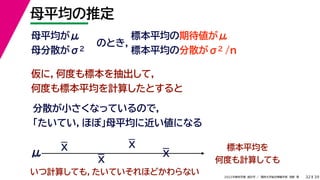 39
2022年度秋学期 統計学 ／ 関西大学総合情報学部 浅野 晃
母平均の推定
32
母平均がμ
母分散がσ2
のとき，
標本平均の期待値がμ
標本平均の分散がσ2 /n
仮に，何度も標本を抽出して，
何度も標本平均を計算したとすると
分散が小さくなっているので，
「たいてい，ほぼ」母平均に近い値になる
標本平均を
何度も計算しても
μ
いつ計算しても，たいていそれほどかわらない
X
X
X
X
 