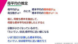 39
2022年度秋学期 統計学 ／ 関西大学総合情報学部 浅野 晃
母平均の推定
33
母平均がμ
母分散がσ2
のとき，
標本平均の期待値がμ
標本平均の分散がσ2 /n
仮に，何度も標本を抽出して，
何度も標本平均を計算したとすると
分散が小さくなっているので，
「たいてい，ほぼ」母平均に近い値になる
いま１回だけ計算した標本平均も，
たいてい，ほぼ母平均に近い値だろう
 