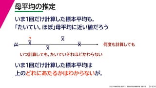 39
2022年度秋学期 統計学 ／ 関西大学総合情報学部 浅野 晃
母平均の推定
34
いま１回だけ計算した標本平均も，
「たいてい，ほぼ」母平均に近い値だろう
いま1回だけ計算した標本平均は
上のどれにあたるかはわからないが，
何度も計算しても
μ
いつ計算しても，たいていそれほどかわらない
？
X
X
X
X
 