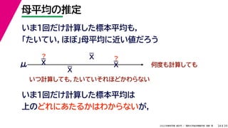 39
2022年度秋学期 統計学 ／ 関西大学総合情報学部 浅野 晃
母平均の推定
34
いま１回だけ計算した標本平均も，
「たいてい，ほぼ」母平均に近い値だろう
いま1回だけ計算した標本平均は
上のどれにあたるかはわからないが，
何度も計算しても
μ
いつ計算しても，たいていそれほどかわらない
？ ？
X
X
X
X
 