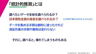 39
2022年度秋学期 統計学 ／ 関西大学総合情報学部 浅野 晃
「統計的推測」とは
5
日本男性全員の身長を調べられるか？
調べたいデータ全体を調べられるか？
データを集める手間は劇的に減ったけれど
測定作業の手間や費用は変わらない
それに，調べると，壊れてしまうものもある
※なぜ例が「男性」なのかは，もう少し先で。
 