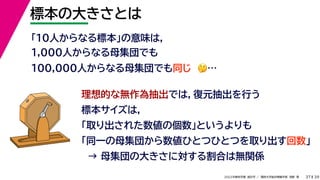 39
2022年度秋学期 統計学 ／ 関西大学総合情報学部 浅野 晃
標本の大きさとは
37
「10人からなる標本」の意味は，
1,000人からなる母集団でも
100,000人からなる母集団でも同じ 🤔🤔…
理想的な無作為抽出では，復元抽出を行う
標本サイズは，
「取り出された数値の個数」というよりも
「同一の母集団から数値ひとつひとつを取り出す回数」
→ 母集団の大きさに対する割合は無関係
 