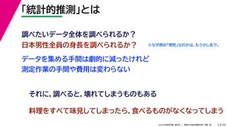 39
2022年度秋学期 統計学 ／ 関西大学総合情報学部 浅野 晃
「統計的推測」とは
5
日本男性全員の身長を調べられるか？
調べたいデータ全体を調べられるか？
データを集める手間は劇的に減ったけれど
測定作業の手間や費用は変わらない
それに，調べると，壊れてしまうものもある
料理をすべて味見してしまったら，食べるものがなくなってしまう
※なぜ例が「男性」なのかは，もう少し先で。
 
