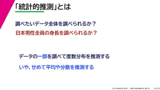 39
2022年度秋学期 統計学 ／ 関西大学総合情報学部 浅野 晃
「統計的推測」とは
6
日本男性全員の身長を調べられるか？
データの一部を調べて度数分布を推測する
いや，せめて平均や分散を推測する
調べたいデータ全体を調べられるか？
 