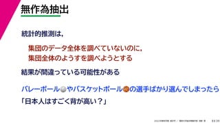39
2022年度秋学期 統計学 ／ 関西大学総合情報学部 浅野 晃
無作為抽出
8
統計的推測は，
結果が間違っている可能性がある
集団のデータ全体を調べていないのに，
集団全体のようすを調べようとする
バレーボール🏐🏐やバスケットボール🏀🏀の選手ばかり選んでしまったら
「日本人はすごく背が高い？」
 