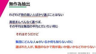 39
2022年度秋学期 統計学 ／ 関西大学総合情報学部 浅野 晃
無作為抽出
9
わざわざ背の高い人ばかり選ぶことはない
高低まんべんなく選べば，
その平均は集団の平均とだいたい同じ
それはそうだけど
集団にどんな人👽👽がいるか何も知らないのに
選ばれた人が，集団のなかで背が高いか低いかなどわからない
 