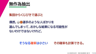 39
2022年度秋学期 統計学 ／ 関西大学総合情報学部 浅野 晃
無作為抽出
11
集団からくじびきで選ぶと
そうなる確率は小さい
偶然，🏐🏐🏀🏀選手のような人ばかりを
選んでしまって，おかしな結果になる可能性が
ないわけではないけれど，
その確率も計算できる。
 