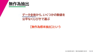 39
2022年度秋学期 統計学 ／ 関西大学総合情報学部 浅野 晃
無作為抽出
13
データ全体から，いくつかの数値を
公平なくじびきで選ぶ
［無作為標本抽出］という
 