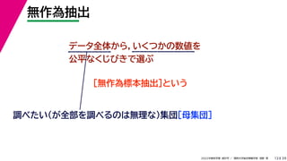 39
2022年度秋学期 統計学 ／ 関西大学総合情報学部 浅野 晃
無作為抽出
13
データ全体から，いくつかの数値を
公平なくじびきで選ぶ
［無作為標本抽出］という
調べたい（が全部を調べるのは無理な）集団［母集団］
 