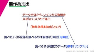 39
2022年度秋学期 統計学 ／ 関西大学総合情報学部 浅野 晃
無作為抽出
13
データ全体から，いくつかの数値を
公平なくじびきで選ぶ
［無作為標本抽出］という
調べたい（が全部を調べるのは無理な）集団［母集団］
調べられる程度のデータ［標本（サンプル）］
 