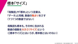39
2022年度秋学期 統計学 ／ 関西大学総合情報学部 浅野 晃
標本「サイズ」
14
「母集団」や「標本」という言葉は，
「データ」と同様，数値の集まりをさす
（１つ１つの数値ではない）
母集団も標本も，その中に含まれる
数値の個数を大きさ（サイズ）という
（［標本サイズ］とはいうが，標本数とはいわない）
 