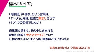 39
2022年度秋学期 統計学 ／ 関西大学総合情報学部 浅野 晃
標本「サイズ」
14
「母集団」や「標本」という言葉は，
「データ」と同様，数値の集まりをさす
（１つ１つの数値ではない）
母集団も標本も，その中に含まれる
数値の個数を大きさ（サイズ）という
（［標本サイズ］とはいうが，標本数とはいわない）
家族(family)という言葉に似ている
 
