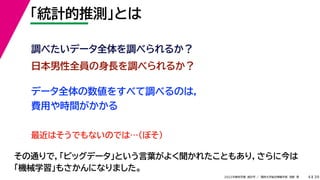 39
2022年度秋学期 統計学 ／ 関西大学総合情報学部 浅野 晃
「統計的推測」とは
4
日本男性全員の身長を調べられるか？
調べたいデータ全体を調べられるか？
データ全体の数値をすべて調べるのは，
費用や時間がかかる
最近はそうでもないのでは…（ぼそ）
その通りで，「ビッグデータ」という言葉がよく聞かれたこともあり，さらに今は
「機械学習」もさかんになりました。
 