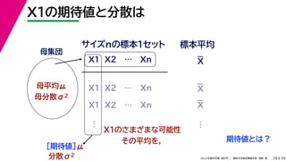39
2022年度秋学期 統計学 ／ 関西大学総合情報学部 浅野 晃
X1の期待値と分散は
28
母集団
母平均μ
母分散σ2
X1 X2 … Xn
サイズnの標本１セット 標本平均
X1 X2 … Xn
X1 X2 … Xn
…
X1のさまざまな可能性
その平均を，
［期待値］μ
…
分散σ2
期待値とは？
X
X
X
 