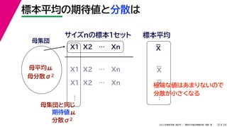 39
2022年度秋学期 統計学 ／ 関西大学総合情報学部 浅野 晃
標本平均の期待値と分散は
31
母集団
母平均μ
母分散σ2
X1 X2 … Xn
サイズnの標本１セット 標本平均
X1 X2 … Xn
X1 X2 … Xn
母集団と同じ
期待値μ
…
分散σ2
…
極端な値はあまりないので
分散が小さくなる
X
X
X
 