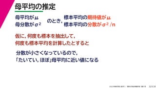 39
2022年度秋学期 統計学 ／ 関西大学総合情報学部 浅野 晃
母平均の推定
32
母平均がμ
母分散がσ2
のとき，
標本平均の期待値がμ
標本平均の分散がσ2 /n
仮に，何度も標本を抽出して，
何度も標本平均を計算したとすると
分散が小さくなっているので，
「たいてい，ほぼ」母平均に近い値になる
 