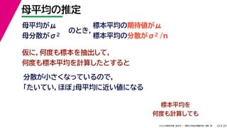 39
2022年度秋学期 統計学 ／ 関西大学総合情報学部 浅野 晃
母平均の推定
32
母平均がμ
母分散がσ2
のとき，
標本平均の期待値がμ
標本平均の分散がσ2 /n
仮に，何度も標本を抽出して，
何度も標本平均を計算したとすると
分散が小さくなっているので，
「たいてい，ほぼ」母平均に近い値になる
標本平均を
何度も計算しても
 