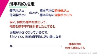 39
2022年度秋学期 統計学 ／ 関西大学総合情報学部 浅野 晃
母平均の推定
32
母平均がμ
母分散がσ2
のとき，
標本平均の期待値がμ
標本平均の分散がσ2 /n
仮に，何度も標本を抽出して，
何度も標本平均を計算したとすると
分散が小さくなっているので，
「たいてい，ほぼ」母平均に近い値になる
標本平均を
何度も計算しても
μ
 