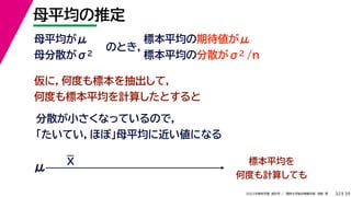 39
2022年度秋学期 統計学 ／ 関西大学総合情報学部 浅野 晃
母平均の推定
32
母平均がμ
母分散がσ2
のとき，
標本平均の期待値がμ
標本平均の分散がσ2 /n
仮に，何度も標本を抽出して，
何度も標本平均を計算したとすると
分散が小さくなっているので，
「たいてい，ほぼ」母平均に近い値になる
標本平均を
何度も計算しても
μ
X
 