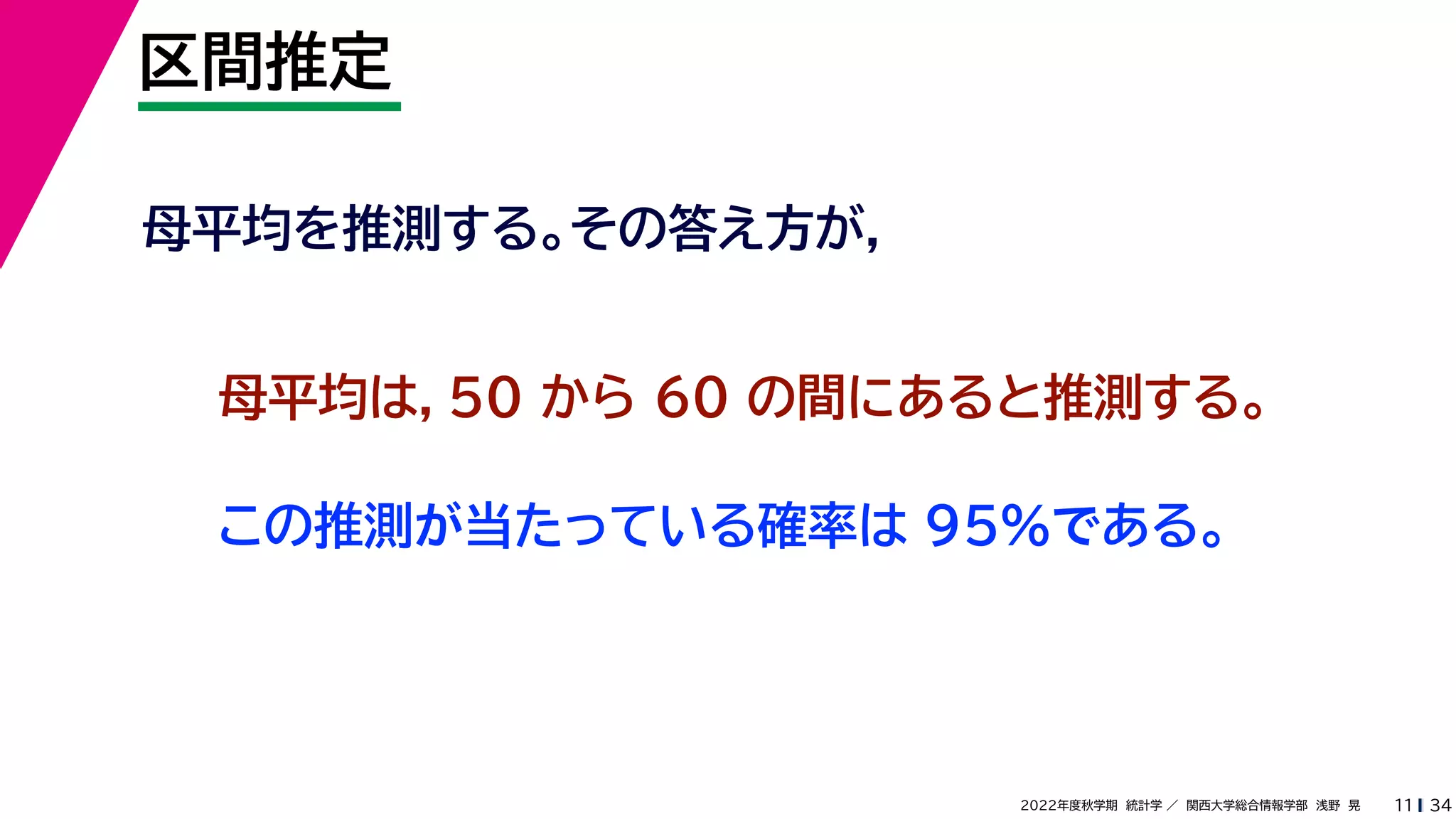 34
2022年度秋学期 統計学 ／ 関西大学総合情報学部 浅野 晃
区間推定
11
母平均を推測する。その答え方が，
母平均は，50 から 60 の間にあると推測する。
この推測が当たっている確率は 95%である。
 