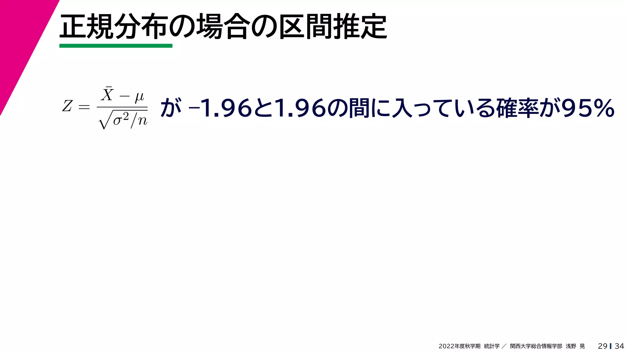 34
2022年度秋学期 統計学 ／ 関西大学総合情報学部 浅野 晃
正規分布の場合の区間推定
29
Z =
X̄ − µ

σ2/n
が –1.96と1.96の間に入っている確率が95%
 