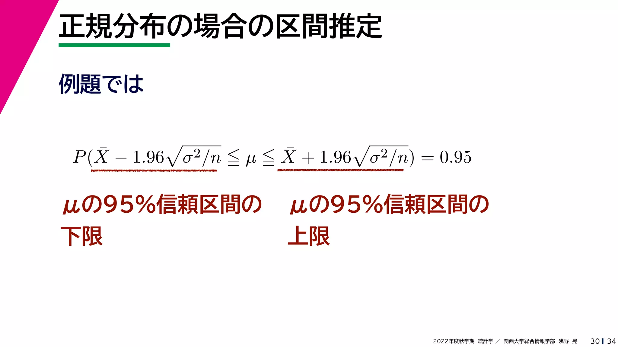 34
2022年度秋学期 統計学 ／ 関西大学総合情報学部 浅野 晃
正規分布の場合の区間推定
30
μの95%信頼区間の
下限
P(X̄ − 1.96

σ2/n  µ  X̄ + 1.96

σ2/n) = 0.95
μの95%信頼区間の
上限
例題では
 