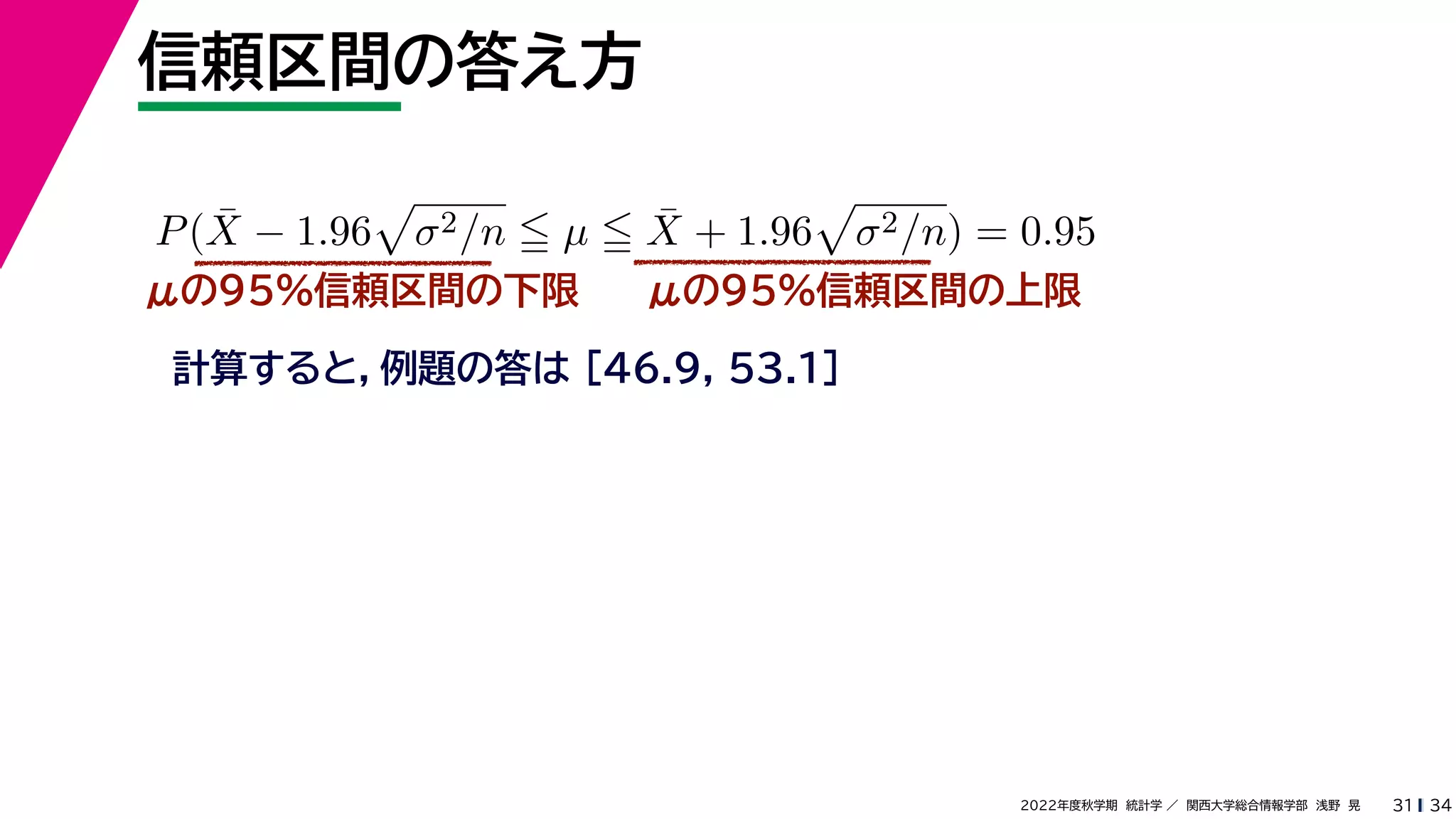 34
2022年度秋学期 統計学 ／ 関西大学総合情報学部 浅野 晃
信頼区間の答え方
31
μの95%信頼区間の下限
計算すると，例題の答は [46.9, 53.1]
P(X̄ − 1.96

σ2/n  µ  X̄ + 1.96

σ2/n) = 0.95
μの95%信頼区間の上限
 