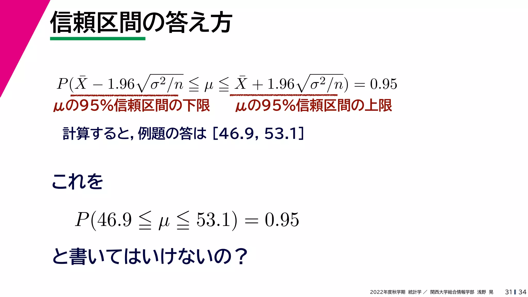 34
2022年度秋学期 統計学 ／ 関西大学総合情報学部 浅野 晃
信頼区間の答え方
31
μの95%信頼区間の下限
計算すると，例題の答は [46.9, 53.1]
P(X̄ − 1.96

σ2/n  µ  X̄ + 1.96

σ2/n) = 0.95
μの95%信頼区間の上限
P(46.9  µ  53.1) = 0.95
と書いてはいけないの？
これを
 
