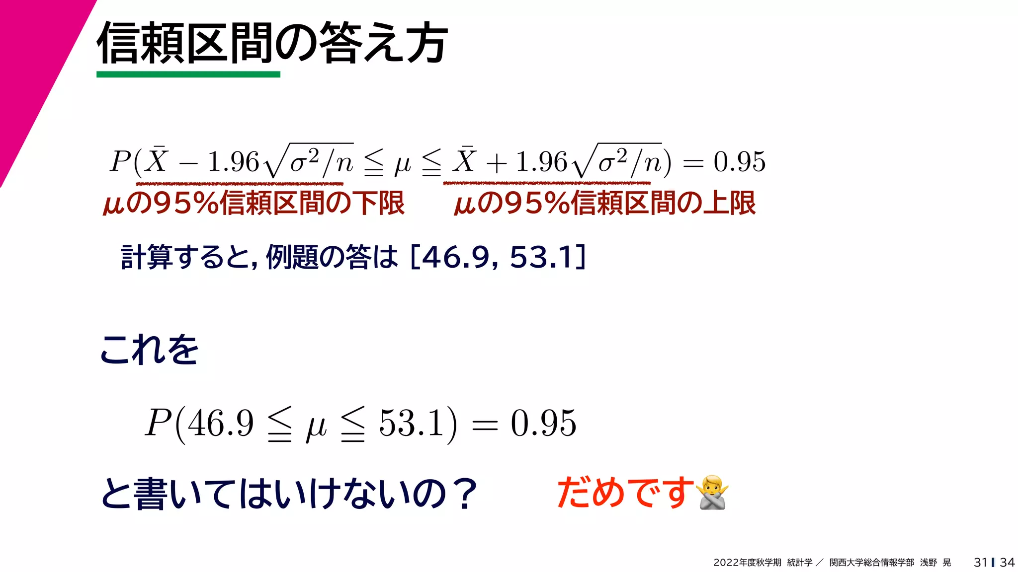 34
2022年度秋学期 統計学 ／ 関西大学総合情報学部 浅野 晃
信頼区間の答え方
31
μの95%信頼区間の下限
計算すると，例題の答は [46.9, 53.1]
P(X̄ − 1.96

σ2/n  µ  X̄ + 1.96

σ2/n) = 0.95
μの95%信頼区間の上限
P(46.9  µ  53.1) = 0.95
と書いてはいけないの？
これを
だめです🙅🙅
 