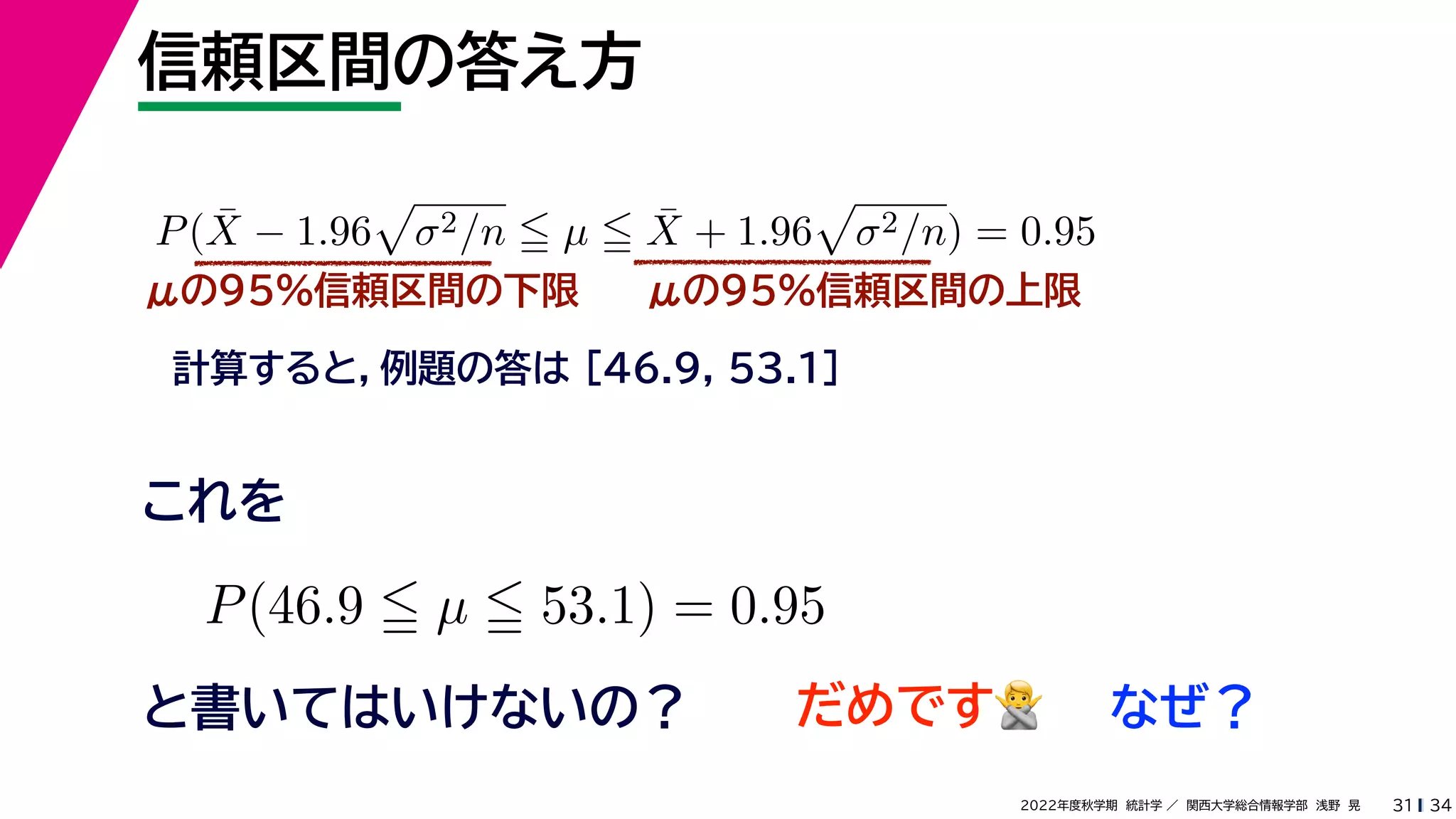 34
2022年度秋学期 統計学 ／ 関西大学総合情報学部 浅野 晃
信頼区間の答え方
31
μの95%信頼区間の下限
計算すると，例題の答は [46.9, 53.1]
P(X̄ − 1.96

σ2/n  µ  X̄ + 1.96

σ2/n) = 0.95
μの95%信頼区間の上限
P(46.9  µ  53.1) = 0.95
と書いてはいけないの？
これを
だめです🙅🙅 なぜ？
 