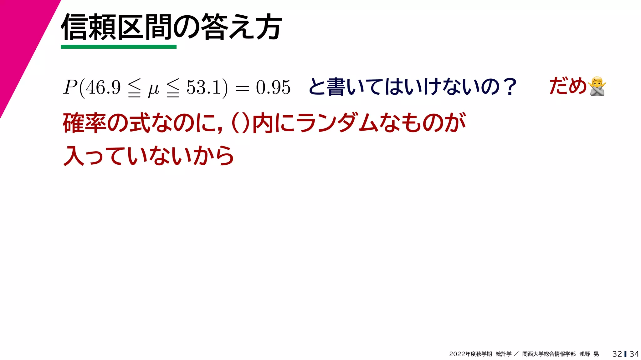 34
2022年度秋学期 統計学 ／ 関西大学総合情報学部 浅野 晃
信頼区間の答え方
32
P(46.9  µ  53.1) = 0.95 と書いてはいけないの？
確率の式なのに，()内にランダムなものが
入っていないから
だめ🙅🙅
 
