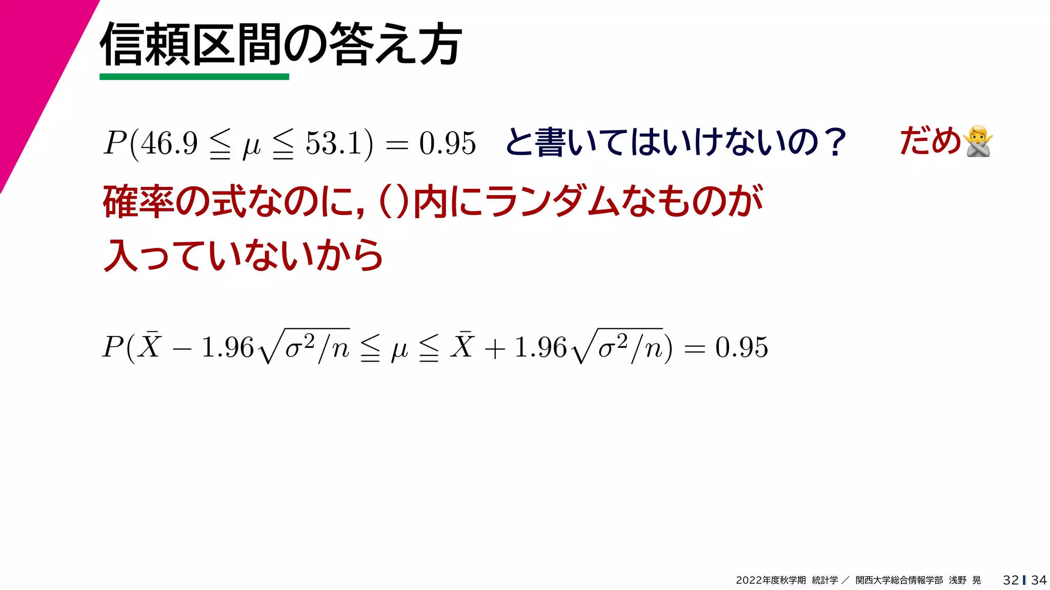 34
2022年度秋学期 統計学 ／ 関西大学総合情報学部 浅野 晃
信頼区間の答え方
32
P(46.9  µ  53.1) = 0.95 と書いてはいけないの？
確率の式なのに，()内にランダムなものが
入っていないから
P(X̄ − 1.96

σ2/n  µ  X̄ + 1.96

σ2/n) = 0.95
だめ🙅🙅
 
