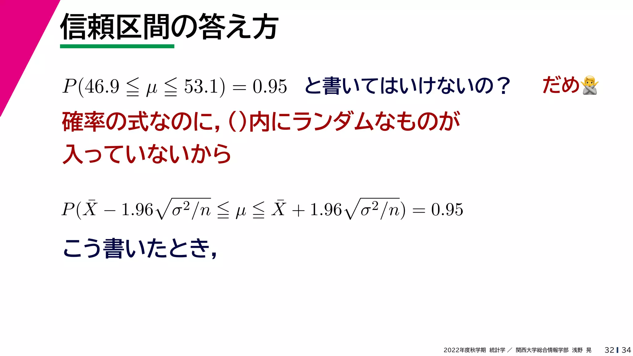 34
2022年度秋学期 統計学 ／ 関西大学総合情報学部 浅野 晃
信頼区間の答え方
32
P(46.9  µ  53.1) = 0.95 と書いてはいけないの？
確率の式なのに，()内にランダムなものが
入っていないから
P(X̄ − 1.96

σ2/n  µ  X̄ + 1.96

σ2/n) = 0.95
こう書いたとき，
だめ🙅🙅
 